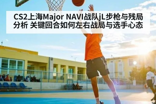 CS2上海Major NAVI战队jL步枪与残局分析 关键回合如何左右战局与选手心态