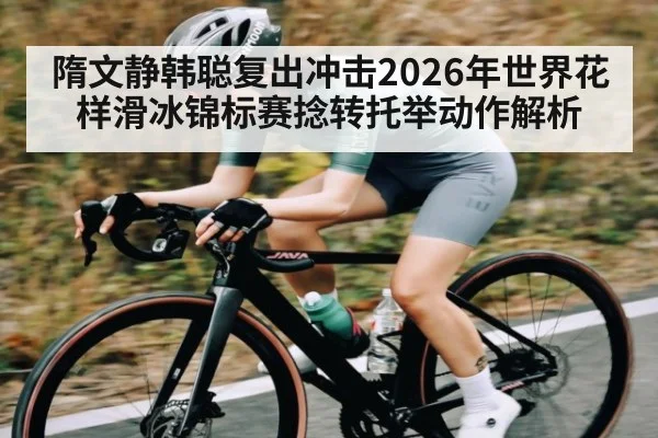 隋文静韩聪复出冲击2026年世界花样滑冰锦标赛捻转托举动作解析