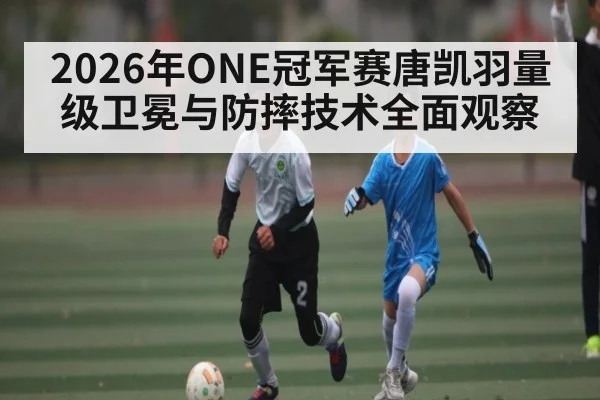 2026年ONE冠军赛唐凯羽量级卫冕与防摔技术全面观察