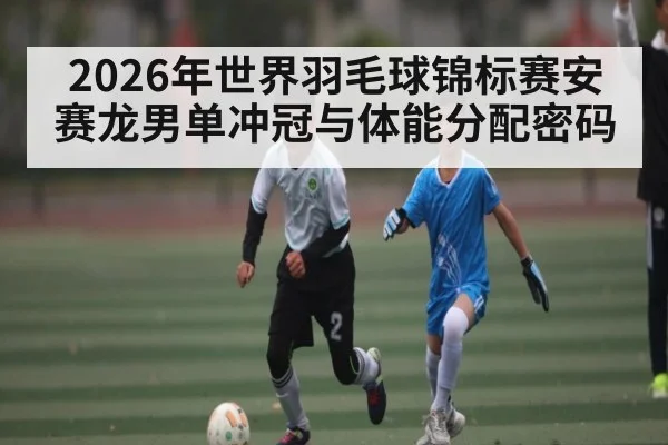 2026年世界羽毛球锦标赛安赛龙男单冲冠与体能分配密码