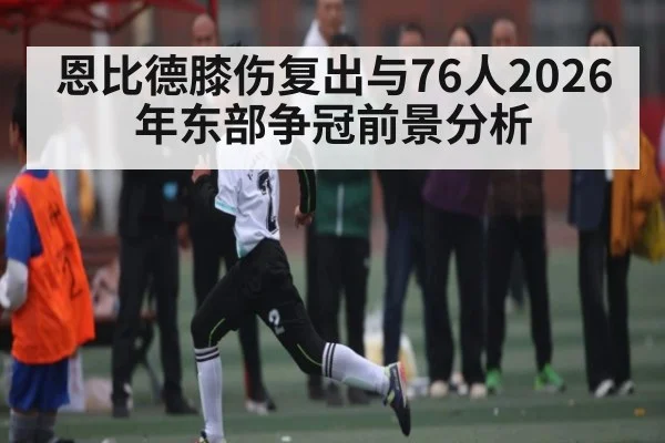 恩比德膝伤复出与76人2026年东部争冠前景分析