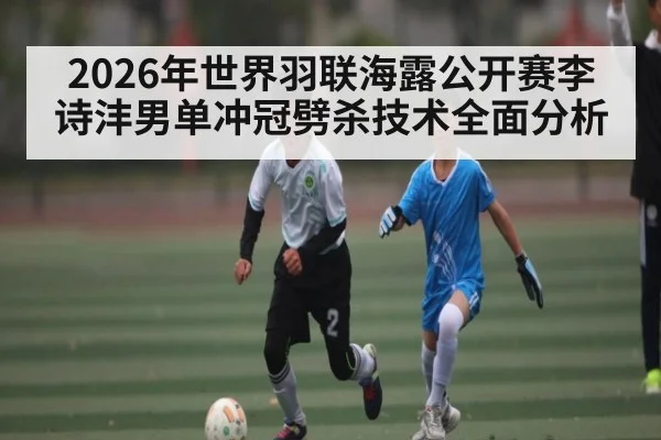 2026年世界羽联海露公开赛李诗沣男单冲冠劈杀技术全面分析