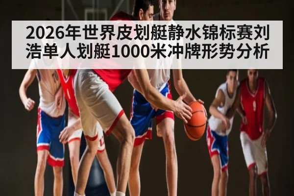 2026年世界皮划艇静水锦标赛刘浩单人划艇1000米冲牌形势分析